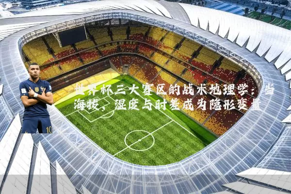世界杯三大赛区的战术地理学:当海拔、湿度与时差成为隐形变量