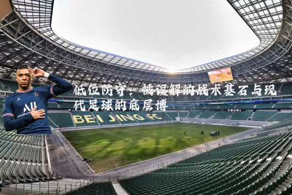 低位防守：被误解的战术基石与现代足球的底层博弈
