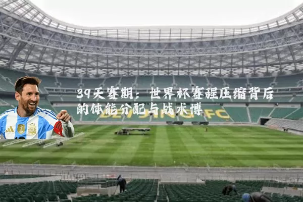39天赛期:世界杯赛程压缩背后的体能分配与战术博弈